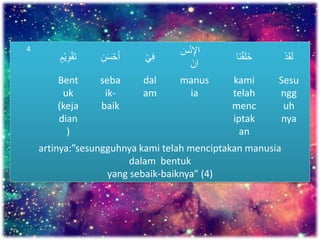 4
َْ‫ق‬‫ت‬َْ‫ي‬ِ‫و‬َ‫م‬ َ‫س‬ْ‫ح‬‫أ‬َِ‫ن‬ َْ‫ي‬ِ‫ف‬
َ‫س‬ْ‫ن‬ِ‫اإل‬
َ‫ان‬
َْ‫ق‬‫ل‬‫خ‬‫ا‬‫ن‬ َْ‫د‬‫ق‬‫ل‬
Bent
uk
(keja
dian
)
seba
ik-
baik
dal
am
manus
ia
kami
telah
menc
iptak
an
Sesu
ngg
uh
nya
artinya:”sesungguhnya kami telah menciptakan manusia
dalam bentuk
yang sebaik-baiknya” (4)
 