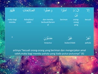 َُ‫ه‬‫ل‬‫ف‬َْ‫م‬ َ‫ح‬ِ‫ل‬‫ا‬‫الص‬َِِ‫ا‬ ‫وا‬ُ‫ل‬ِ‫م‬‫ع‬‫و‬ َْ‫و‬ُ‫ن‬‫آم‬‫ا‬ َِ‫ذ‬َ‫ال‬
َ‫ْن‬‫ي‬
‫ال‬ِ‫إ‬
maka bagi
mereka
Kebajikan/
soleh
dan mereka
berbuat/beram
al
beriman orang-
orang
yang
kecuali
6
َ‫ن‬ ْ‫و‬ُ‫ن‬‫ـ‬ْ‫م‬‫م‬ َُ‫ْر‬‫ي‬‫غ‬ َ‫ر‬ْ‫ج‬‫أ‬
terputus bukan/tidak pahala
artinya:”kecuali orang-orang yang beriman dan mengerjakan amal
saleh;maka bagi mereka pahala yang tiada putus-putusnya” (6)
 