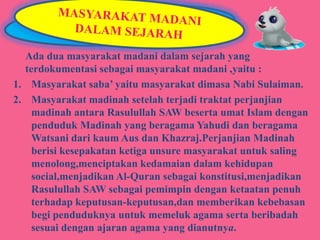Ada dua masyarakat madani dalam sejarah yang
terdokumentasi sebagai masyarakat madani ,yaitu :
1. Masyarakat saba’ yaitu masyarakat dimasa Nabi Sulaiman.
2. Masyarakat madinah setelah terjadi traktat perjanjian
madinah antara Rasulullah SAW beserta umat Islam dengan
penduduk Madinah yang beragama Yahudi dan beragama
Watsani dari kaum Aus dan Khazraj.Perjanjian Madinah
berisi kesepakatan ketiga unsure masyarakat untuk saling
menolong,menciptakan kedamaian dalam kehidupan
social,menjadikan Al-Quran sebagai konstitusi,menjadikan
Rasulullah SAW sebagai pemimpin dengan ketaatan penuh
terhadap keputusan-keputusan,dan memberikan kebebasan
begi penduduknya untuk memeluk agama serta beribadah
sesuai dengan ajaran agama yang dianutnya.

 