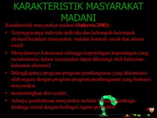 KARAKTERISTIK MASYARAKAT
MADANI
Karakteristik masyarakat madani (Suharto,2002) :
• Terintegrasinya individu-individu dan kelompok-kelompok
ekslusif kedalam masyarakat melalui kontrak sosial dan aliansi
sosial.
• Menyebarnya kekuasaan sehingga kepentingan-kepentingan yang
mendominasi dalam masyarakat dapat dikurangi oleh kekuatankekuatan alternatif.
• Dilengkapinya program-program pembangunan yang didominasi
oleh negara dengan program-program pembangunan yang berbasis
masyarakat.
• mementingkan diri sendiri.
• Adanya pembebasan masyarakat melalui kegiatan lembagalembaga social dengan berbagai ragam perspektif.

 