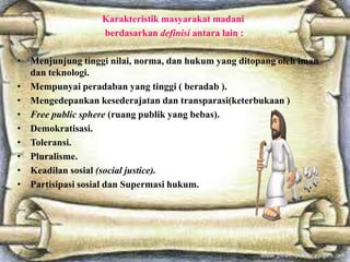 Karakteristik masyarakat madani
berdasarkan definisi antara lain :
• Menjunjung tinggi nilai, norma, dan hukum yang ditopang oleh iman
dan teknologi.
• Mempunyai peradaban yang tinggi ( beradab ).
• Mengedepankan kesederajatan dan transparasi(keterbukaan )
• Free public sphere (ruang publik yang bebas).
• Demokratisasi.
• Toleransi.
• Pluralisme.
• Keadilan sosial (social justice).
• Partisipasi sosial dan Supermasi hukum.

 