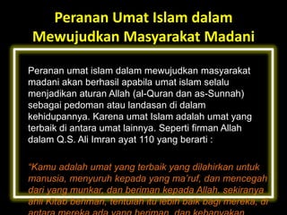 Peranan Umat Islam dalam
Mewujudkan Masyarakat Madani
Peranan umat islam dalam mewujudkan masyarakat
madani akan berhasil apabila umat islam selalu
menjadikan aturan Allah (al-Quran dan as-Sunnah)
sebagai pedoman atau landasan di dalam
kehidupannya. Karena umat Islam adalah umat yang
terbaik di antara umat lainnya. Seperti firman Allah
dalam Q.S. Ali Imran ayat 110 yang berarti :

“Kamu adalah umat yang terbaik yang dilahirkan untuk
manusia, menyuruh kepada yang ma’ruf, dan mencegah
dari yang munkar, dan beriman kepada Allah. sekiranya
ahli Kitab beriman, tentulah itu lebih baik bagi mereka, di

 