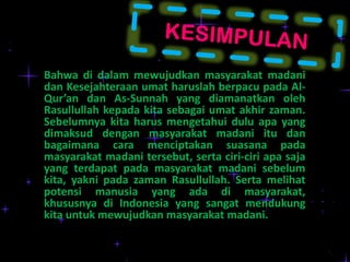 Bahwa di dalam mewujudkan masyarakat madani
dan Kesejahteraan umat haruslah berpacu pada AlQur’an dan As-Sunnah yang diamanatkan oleh
Rasullullah kepada kita sebagai umat akhir zaman.
Sebelumnya kita harus mengetahui dulu apa yang
dimaksud dengan masyarakat madani itu dan
bagaimana cara menciptakan suasana pada
masyarakat madani tersebut, serta ciri-ciri apa saja
yang terdapat pada masyarakat madani sebelum
kita, yakni pada zaman Rasullullah. Serta melihat
potensi manusia yang ada di masyarakat,
khususnya di Indonesia yang sangat mendukung
kita untuk mewujudkan masyarakat madani.

 