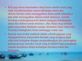 • Kita juga harus meneladani sikap kaum muslim awal yang
tidak mendikotomikan antara kehidupan dunia dan
akhirat.Mereka tidak meninggalkan dunia untuk akhiratnya
dan tidak meninggalkan akhirat untuk dunianya .mereka
bersikap seimbang(tasawuf) dalam mengejar kebahagiaan
dunia dan akhirat untuk dunianya .Jika sikap yang melekat
pada masyarakat Madinah mampu diteladani umat islam saat
ini,maka kebangkitan Islam menunggu waktu saja.
• Konsep masyarakat madinah adalah sebuah gagasan yang
menggambarkan masyarakat beradab yang mengacu pada
nilai-nilai kebijakan dengan mengembangkan dan menerapkan
prinsip-prinsip interaksi social yang konduktif bagi penciptaan
tatanan demokrasi dalam kehidupan bermasyarakat dan
bernegara.

 