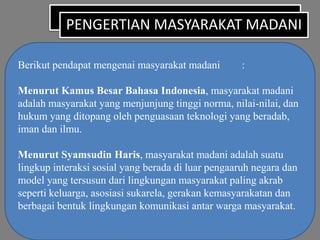 PENGERTIAN MASYARAKAT MADANI
Berikut pendapat mengenai masyarakat madani

:

Menurut Kamus Besar Bahasa Indonesia, masyarakat madani
adalah masyarakat yang menjunjung tinggi norma, nilai-nilai, dan
hukum yang ditopang oleh penguasaan teknologi yang beradab,
iman dan ilmu.
Menurut Syamsudin Haris, masyarakat madani adalah suatu
lingkup interaksi sosial yang berada di luar pengaaruh negara dan
model yang tersusun dari lingkungan masyarakat paling akrab
seperti keluarga, asosiasi sukarela, gerakan kemasyarakatan dan
berbagai bentuk lingkungan komunikasi antar warga masyarakat.

 