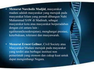 • Menurut Nurcholis Madjid, masyarakat
madani adalah masyarakat yang merujuk pada
masyarakat Islam yang pernah dibangun Nabi
Muhammad SAW di Madinah, sebagai
masyarakat kota atau masyarakat berperadaban
dengan ciri antara lain :
egaliteran(kesederajatan), menghargai prestasi,
keterbukaan, toleransi dan musyawarah.
• Menurut Ernest Gellner, Civil Society atau
Masyarakat Madani merujuk pada mayarakat
yang terdiri atas berbagai institusi non
pemerintah yang otonom dan cukup kuat untuk
dapat mengimbangi Negara.

 