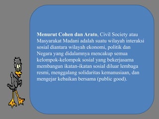 Menurut Cohen dan Arato, Civil Society atau
Masyarakat Madani adalah suatu wilayah interaksi
sosial diantara wilayah ekonomi, politik dan
Negara yang didalamnya mencakup semua
kelompok-kelompok sosial yang bekerjasama
membangun ikatan-ikatan sosial diluar lembaga
resmi, menggalang solidaritas kemanusiaan, dan
mengejar kebaikan bersama (public good).

 