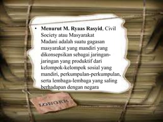 • Menurut M. Ryaas Rasyid, Civil
Society atau Masyarakat
Madani adalah suatu gagasan
masyarakat yang mandiri yang
dikonsepsikan sebagai jaringanjaringan yang produktif dari
kelompok-kelompok sosial yang
mandiri, perkumpulan-perkumpulan,
serta lembaga-lembaga yang saling
berhadapan dengan negara

 