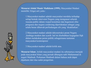 Menurut Abdul Munir Mulkham (1999), Masyarakat Madani
memiliki 3(tiga) arti yaitu :
1.Masyarakat madani adalah masyarakat merdeka terhadap
setiap bentuk intervensi Negara yang menguasai seluruh
wacana public dalam wujud konstitusi dan hegemoni elite
penguasa dan negara cenderung diperlakukan sebagai yang
selalu benar dibawah perlindungan elit yang ‘disaklarkan’.
2.Masyarakat madani adalah dekonstruksi peran Negara
,lembaga modern dan syarih .hal ini disebabkan kegagalan fiqh
dalam melakukan peran publik sebagaimana tuntunan
masyarakat kontemporer
3.Masyarakat madani adalah kritik atas.
Menurut Islam ,Istilah masyarakat madani itu sebenarnya merujuk
pada masyarakat Islam yang pernah dibangun nabi Muhammad di
negeri Madinah. Perkataan Madinah dalam bahasa arab dapat
dipahami dari dua sudut pengertian.

 