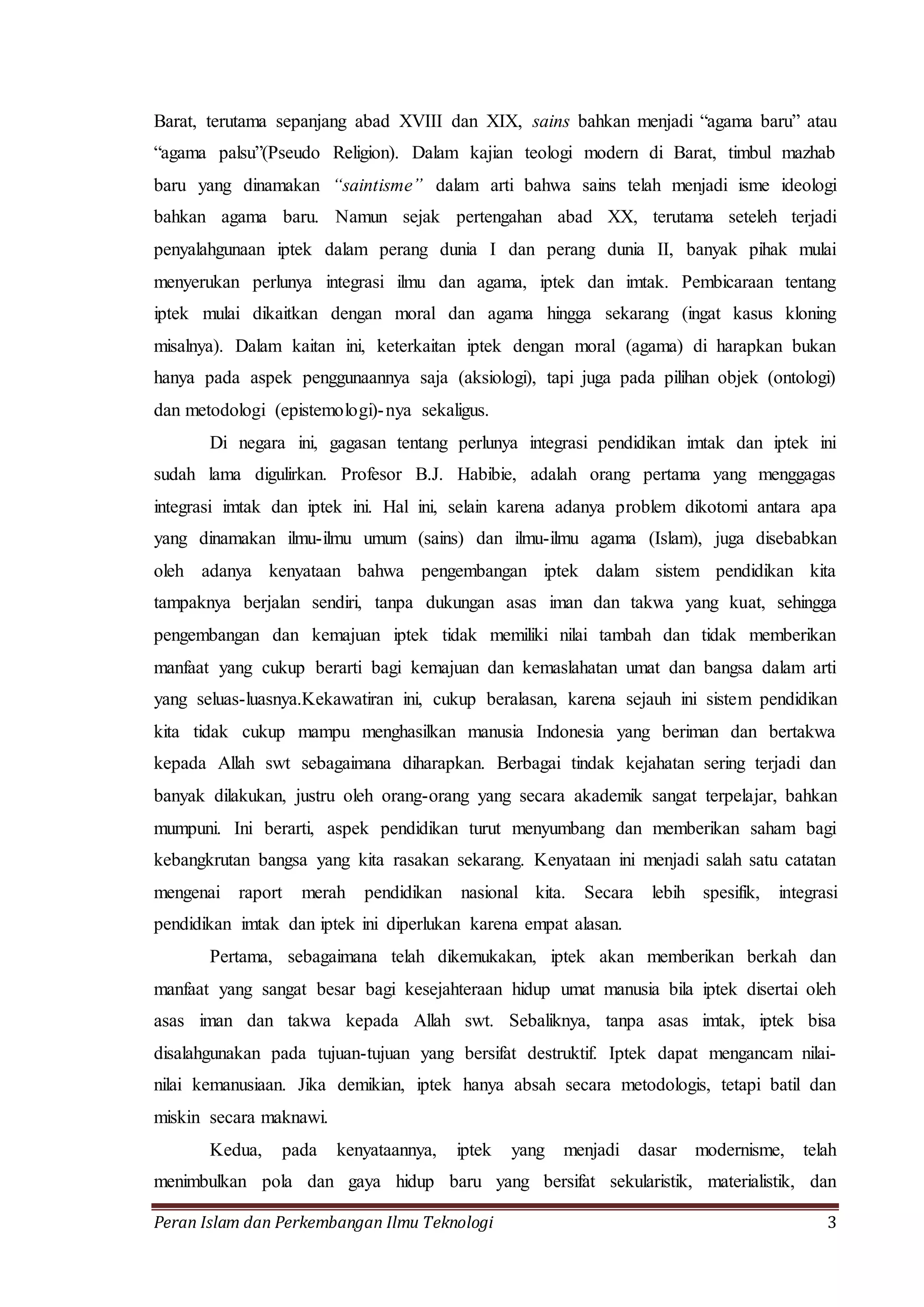 Barat, terutama sepanjang abad XVIII dan XIX, sains bahkan menjadi “agama baru” atau 
“agama palsu”(Pseudo Religion). Dalam kajian teologi modern di Barat, timbul mazhab 
baru yang dinamakan “saintisme” dalam arti bahwa sains telah menjadi isme ideologi 
bahkan agama baru. Namun sejak pertengahan abad XX, terutama seteleh terjadi 
penyalahgunaan iptek dalam perang dunia I dan perang dunia II, banyak pihak mulai 
menyerukan perlunya integrasi ilmu dan agama, iptek dan imtak. Pembicaraan tentang 
iptek mulai dikaitkan dengan moral dan agama hingga sekarang (ingat kasus kloning 
misalnya). Dalam kaitan ini, keterkaitan iptek dengan moral (agama) di harapkan bukan 
hanya pada aspek penggunaannya saja (aksiologi), tapi juga pada pilihan objek (ontologi) 
dan metodologi (epistemologi)-nya sekaligus. 
Di negara ini, gagasan tentang perlunya integrasi pendidikan imtak dan iptek ini 
sudah lama digulirkan. Profesor B.J. Habibie, adalah orang pertama yang menggagas 
integrasi imtak dan iptek ini. Hal ini, selain karena adanya problem dikotomi antara apa 
yang dinamakan ilmu-ilmu umum (sains) dan ilmu-ilmu agama (Islam), juga disebabkan 
oleh adanya kenyataan bahwa pengembangan iptek dalam sistem pendidikan kita 
tampaknya berjalan sendiri, tanpa dukungan asas iman dan takwa yang kuat, sehingga 
pengembangan dan kemajuan iptek tidak memiliki nilai tambah dan tidak memberikan 
manfaat yang cukup berarti bagi kemajuan dan kemaslahatan umat dan bangsa dalam arti 
yang seluas-luasnya.Kekawatiran ini, cukup beralasan, karena sejauh ini sistem pendidikan 
kita tidak cukup mampu menghasilkan manusia Indonesia yang beriman dan bertakwa 
kepada Allah swt sebagaimana diharapkan. Berbagai tindak kejahatan sering terjadi dan 
banyak dilakukan, justru oleh orang-orang yang secara akademik sangat terpelajar, bahkan 
mumpuni. Ini berarti, aspek pendidikan turut menyumbang dan memberikan saham bagi 
kebangkrutan bangsa yang kita rasakan sekarang. Kenyataan ini menjadi salah satu catatan 
mengenai raport merah pendidikan nasional kita. Secara lebih spesifik, integrasi 
pendidikan imtak dan iptek ini diperlukan karena empat alasan. 
Pertama, sebagaimana telah dikemukakan, iptek akan memberikan berkah dan 
manfaat yang sangat besar bagi kesejahteraan hidup umat manusia bila iptek disertai oleh 
asas iman dan takwa kepada Allah swt. Sebaliknya, tanpa asas imtak, iptek bisa 
disalahgunakan pada tujuan-tujuan yang bersifat destruktif. Iptek dapat mengancam nilai-nilai 
kemanusiaan. Jika demikian, iptek hanya absah secara metodologis, tetapi batil dan 
miskin secara maknawi. 
Kedua, pada kenyataannya, iptek yang menjadi dasar modernisme, telah 
menimbulkan pola dan gaya hidup baru yang bersifat sekularistik, materialistik, dan 
Peran Islam dan Perkembangan Ilmu Teknologi 3 
 