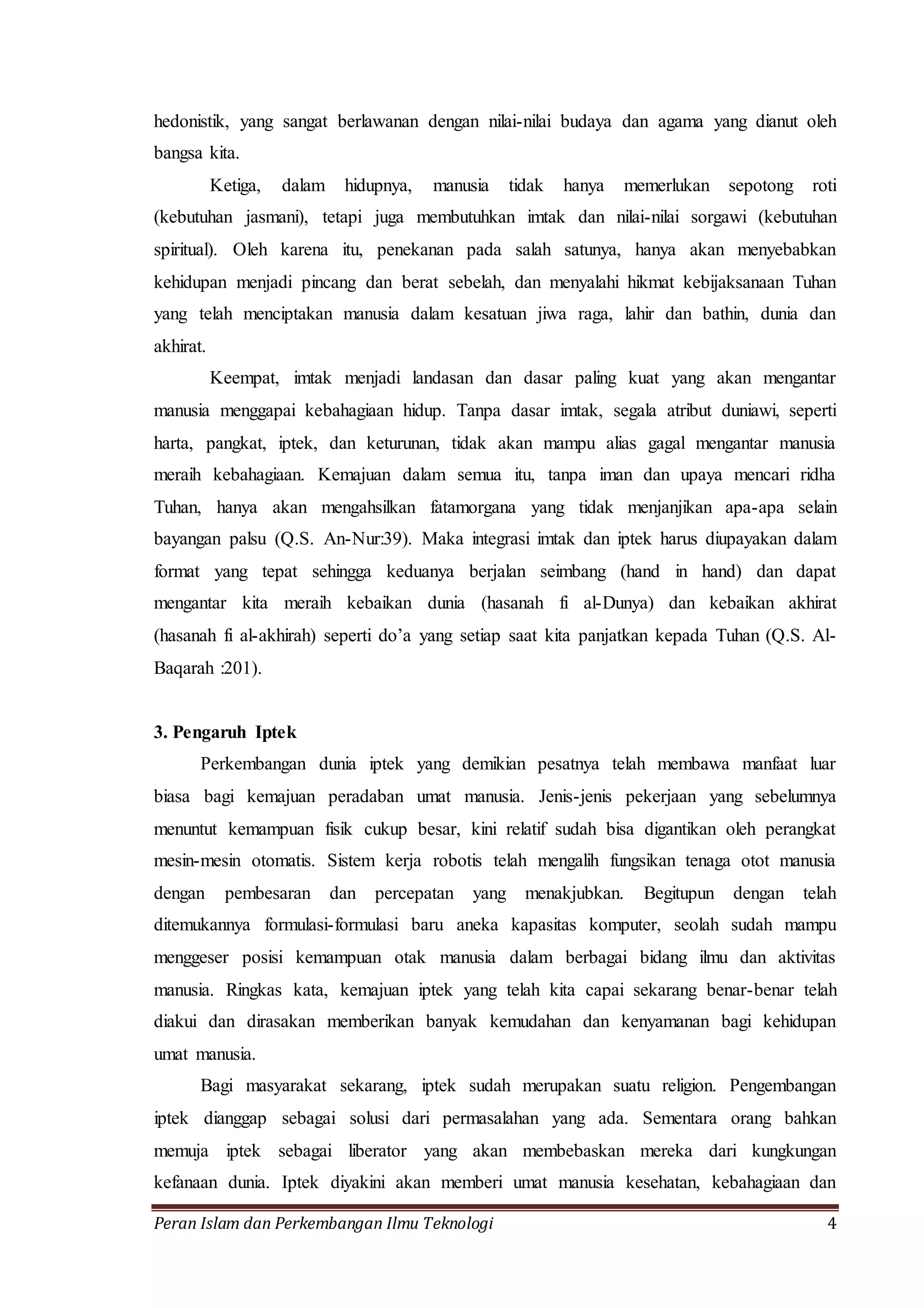 hedonistik, yang sangat berlawanan dengan nilai-nilai budaya dan agama yang dianut oleh 
bangsa kita. 
Ketiga, dalam hidupnya, manusia tidak hanya memerlukan sepotong roti 
(kebutuhan jasmani), tetapi juga membutuhkan imtak dan nilai-nilai sorgawi (kebutuhan 
spiritual). Oleh karena itu, penekanan pada salah satunya, hanya akan menyebabkan 
kehidupan menjadi pincang dan berat sebelah, dan menyalahi hikmat kebijaksanaan Tuhan 
yang telah menciptakan manusia dalam kesatuan jiwa raga, lahir dan bathin, dunia dan 
akhirat. 
Keempat, imtak menjadi landasan dan dasar paling kuat yang akan mengantar 
manusia menggapai kebahagiaan hidup. Tanpa dasar imtak, segala atribut duniawi, seperti 
harta, pangkat, iptek, dan keturunan, tidak akan mampu alias gagal mengantar manusia 
meraih kebahagiaan. Kemajuan dalam semua itu, tanpa iman dan upaya mencari ridha 
Tuhan, hanya akan mengahsilkan fatamorgana yang tidak menjanjikan apa-apa selain 
bayangan palsu (Q.S. An-Nur:39). Maka integrasi imtak dan iptek harus diupayakan dalam 
format yang tepat sehingga keduanya berjalan seimbang (hand in hand) dan dapat 
mengantar kita meraih kebaikan dunia (hasanah fi al-Dunya) dan kebaikan akhirat 
(hasanah fi al-akhirah) seperti do’a yang setiap saat kita panjatkan kepada Tuhan (Q.S. Al- 
Baqarah :201). 
3. Pengaruh Iptek 
Perkembangan dunia iptek yang demikian pesatnya telah membawa manfaat luar 
biasa bagi kemajuan peradaban umat manusia. Jenis-jenis pekerjaan yang sebelumnya 
menuntut kemampuan fisik cukup besar, kini relatif sudah bisa digantikan oleh perangkat 
mesin-mesin otomatis. Sistem kerja robotis telah mengalih fungsikan tenaga otot manusia 
dengan pembesaran dan percepatan yang menakjubkan. Begitupun dengan telah 
ditemukannya formulasi-formulasi baru aneka kapasitas komputer, seolah sudah mampu 
menggeser posisi kemampuan otak manusia dalam berbagai bidang ilmu dan aktivitas 
manusia. Ringkas kata, kemajuan iptek yang telah kita capai sekarang benar-benar telah 
diakui dan dirasakan memberikan banyak kemudahan dan kenyamanan bagi kehidupan 
umat manusia. 
Bagi masyarakat sekarang, iptek sudah merupakan suatu religion. Pengembangan 
iptek dianggap sebagai solusi dari permasalahan yang ada. Sementara orang bahkan 
memuja iptek sebagai liberator yang akan membebaskan mereka dari kungkungan 
kefanaan dunia. Iptek diyakini akan memberi umat manusia kesehatan, kebahagiaan dan 
Peran Islam dan Perkembangan Ilmu Teknologi 4 
 
