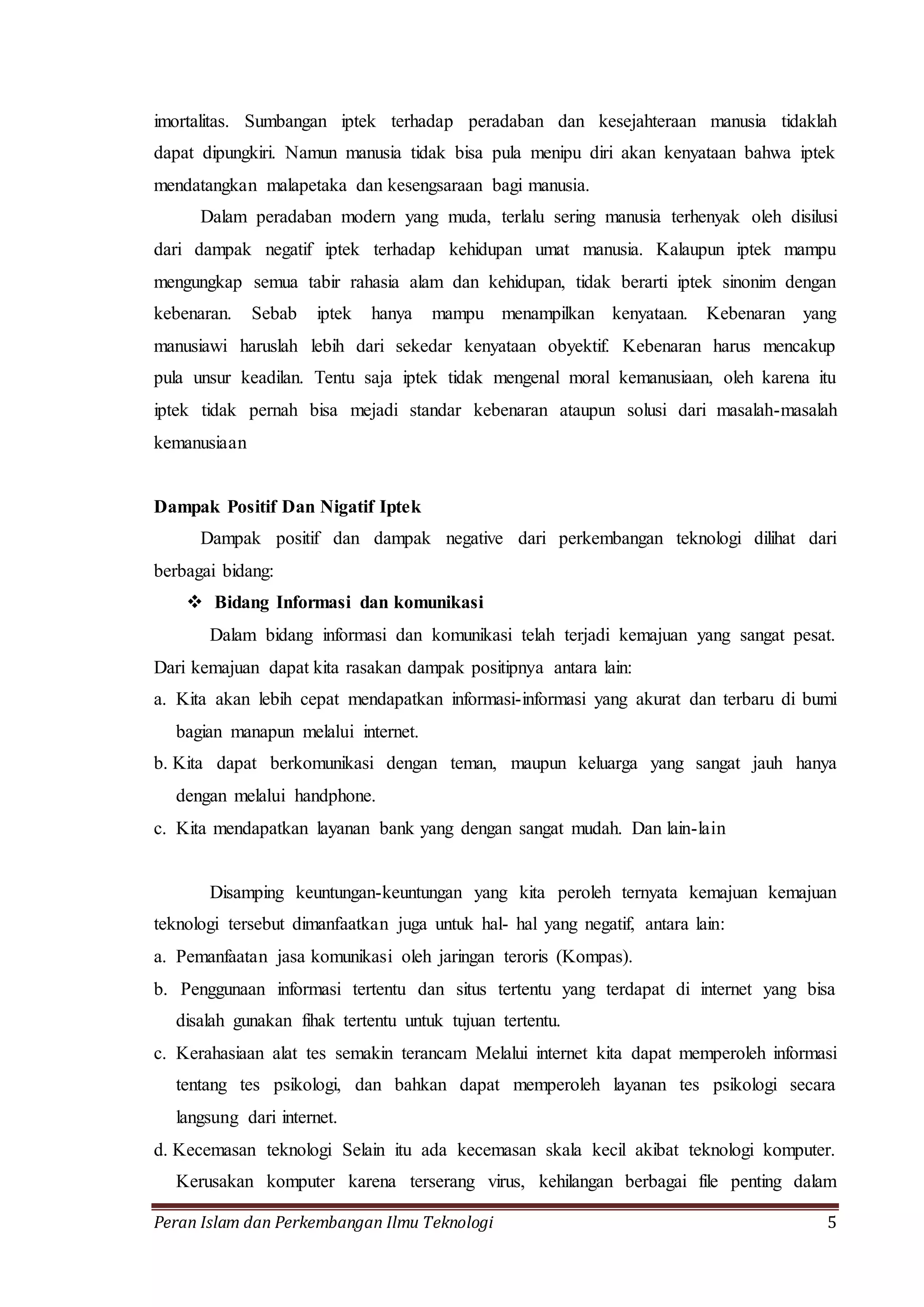 imortalitas. Sumbangan iptek terhadap peradaban dan kesejahteraan manusia tidaklah 
dapat dipungkiri. Namun manusia tidak bisa pula menipu diri akan kenyataan bahwa iptek 
mendatangkan malapetaka dan kesengsaraan bagi manusia. 
Dalam peradaban modern yang muda, terlalu sering manusia terhenyak oleh disilusi 
dari dampak negatif iptek terhadap kehidupan umat manusia. Kalaupun iptek mampu 
mengungkap semua tabir rahasia alam dan kehidupan, tidak berarti iptek sinonim dengan 
kebenaran. Sebab iptek hanya mampu menampilkan kenyataan. Kebenaran yang 
manusiawi haruslah lebih dari sekedar kenyataan obyektif. Kebenaran harus mencakup 
pula unsur keadilan. Tentu saja iptek tidak mengenal moral kemanusiaan, oleh karena itu 
iptek tidak pernah bisa mejadi standar kebenaran ataupun solusi dari masalah-masalah 
kemanusiaan 
Dampak Positif Dan Nigatif Iptek 
Dampak positif dan dampak negative dari perkembangan teknologi dilihat dari 
berbagai bidang: 
 Bidang Informasi dan komunikasi 
Dalam bidang informasi dan komunikasi telah terjadi kemajuan yang sangat pesat. 
Dari kemajuan dapat kita rasakan dampak positipnya antara lain: 
a. Kita akan lebih cepat mendapatkan informasi-informasi yang akurat dan terbaru di bumi 
bagian manapun melalui internet. 
b. Kita dapat berkomunikasi dengan teman, maupun keluarga yang sangat jauh hanya 
dengan melalui handphone. 
c. Kita mendapatkan layanan bank yang dengan sangat mudah. Dan lain-lain 
Disamping keuntungan-keuntungan yang kita peroleh ternyata kemajuan kemajuan 
teknologi tersebut dimanfaatkan juga untuk hal- hal yang negatif, antara lain: 
a. Pemanfaatan jasa komunikasi oleh jaringan teroris (Kompas). 
b. Penggunaan informasi tertentu dan situs tertentu yang terdapat di internet yang bisa 
disalah gunakan fihak tertentu untuk tujuan tertentu. 
c. Kerahasiaan alat tes semakin terancam Melalui internet kita dapat memperoleh informasi 
tentang tes psikologi, dan bahkan dapat memperoleh layanan tes psikologi secara 
langsung dari internet. 
d. Kecemasan teknologi Selain itu ada kecemasan skala kecil akibat teknologi komputer. 
Kerusakan komputer karena terserang virus, kehilangan berbagai file penting dalam 
Peran Islam dan Perkembangan Ilmu Teknologi 5 
 