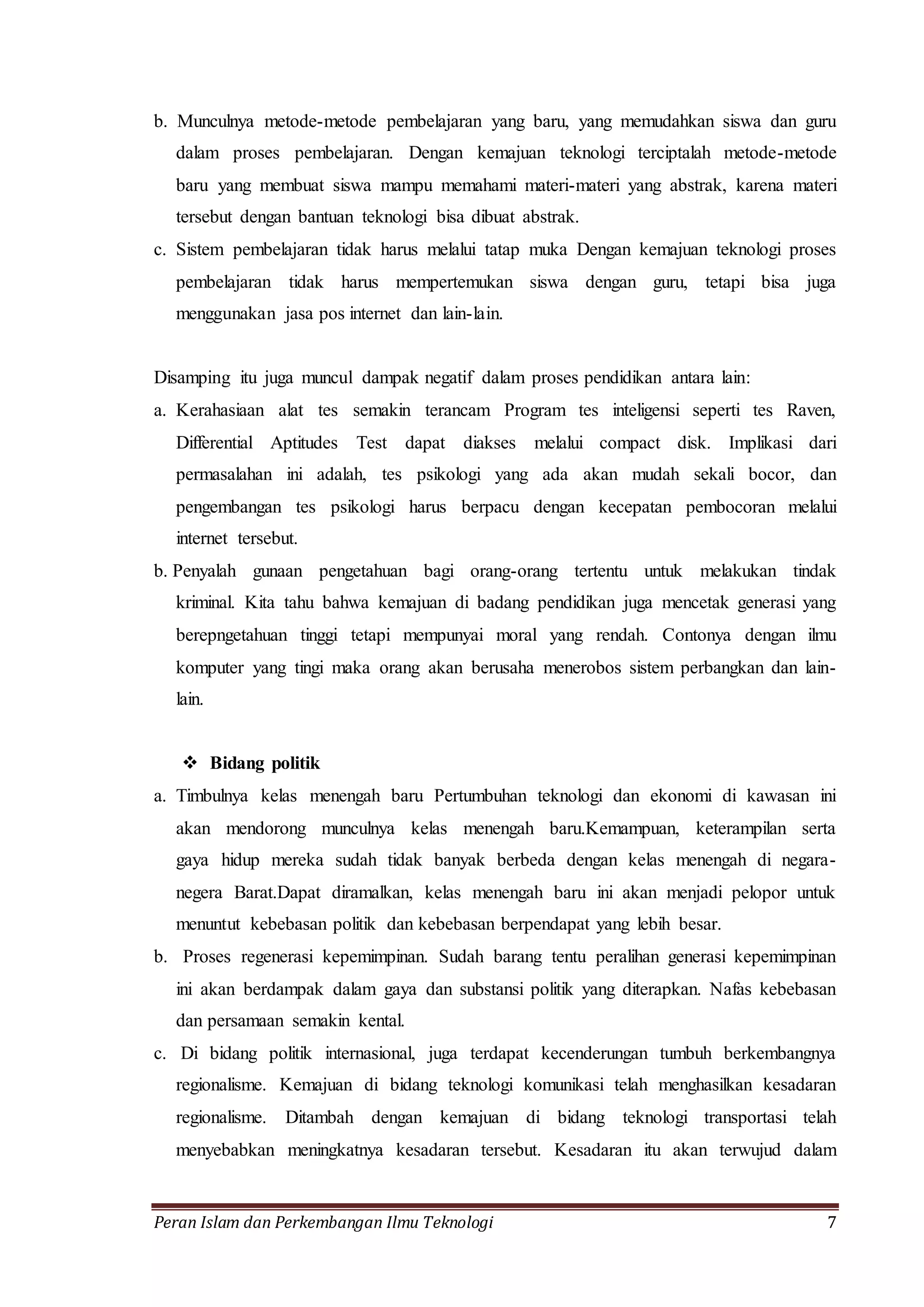 b. Munculnya metode-metode pembelajaran yang baru, yang memudahkan siswa dan guru 
dalam proses pembelajaran. Dengan kemajuan teknologi terciptalah metode-metode 
baru yang membuat siswa mampu memahami materi-materi yang abstrak, karena materi 
tersebut dengan bantuan teknologi bisa dibuat abstrak. 
c. Sistem pembelajaran tidak harus melalui tatap muka Dengan kemajuan teknologi proses 
pembelajaran tidak harus mempertemukan siswa dengan guru, tetapi bisa juga 
menggunakan jasa pos internet dan lain-lain. 
Disamping itu juga muncul dampak negatif dalam proses pendidikan antara lain: 
a. Kerahasiaan alat tes semakin terancam Program tes inteligensi seperti tes Raven, 
Differential Aptitudes Test dapat diakses melalui compact disk. Implikasi dari 
permasalahan ini adalah, tes psikologi yang ada akan mudah sekali bocor, dan 
pengembangan tes psikologi harus berpacu dengan kecepatan pembocoran melalui 
internet tersebut. 
b. Penyalah gunaan pengetahuan bagi orang-orang tertentu untuk melakukan tindak 
kriminal. Kita tahu bahwa kemajuan di badang pendidikan juga mencetak generasi yang 
berepngetahuan tinggi tetapi mempunyai moral yang rendah. Contonya dengan ilmu 
komputer yang tingi maka orang akan berusaha menerobos sistem perbangkan dan lain-lain. 
 Bidang politik 
a. Timbulnya kelas menengah baru Pertumbuhan teknologi dan ekonomi di kawasan ini 
akan mendorong munculnya kelas menengah baru.Kemampuan, keterampilan serta 
gaya hidup mereka sudah tidak banyak berbeda dengan kelas menengah di negara-negera 
Barat.Dapat diramalkan, kelas menengah baru ini akan menjadi pelopor untuk 
menuntut kebebasan politik dan kebebasan berpendapat yang lebih besar. 
b. Proses regenerasi kepemimpinan. Sudah barang tentu peralihan generasi kepemimpinan 
ini akan berdampak dalam gaya dan substansi politik yang diterapkan. Nafas kebebasan 
dan persamaan semakin kental. 
c. Di bidang politik internasional, juga terdapat kecenderungan tumbuh berkembangnya 
regionalisme. Kemajuan di bidang teknologi komunikasi telah menghasilkan kesadaran 
regionalisme. Ditambah dengan kemajuan di bidang teknologi transportasi telah 
menyebabkan meningkatnya kesadaran tersebut. Kesadaran itu akan terwujud dalam 
Peran Islam dan Perkembangan Ilmu Teknologi 7 
 