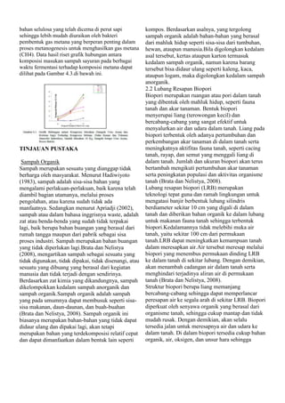bahan selulosa yang telah dicerna di perut sapi
sehingga lebih mudah diuraikan oleh bakteri
pembentuk gas metana yang berperan penting dalam
proses metanogenesis untuk menghasilkan gas metana
(CH4). Data hasil riset grafik hubungan antara
komposisi masukan sampah sayuran pada berbagai
waktu fermentasi terhadap komposisi metana dapat
dilihat pada Gambar 4.3.di bawah ini.

TINJAUAN PUSTAKA
Sampah Organik
Sampah merupakan sesuatu yang dianggap tidak
berharga oleh masyarakat. Menurut Hadiwiyoto
(1983), sampah adalah sisa-sisa bahan yang
mengalami perlakuan-perlakuan, baik karena telah
diambil bagian utamanya, melalui proses
pengolahan, atau karena sudah tidak ada
manfaatnya. Sedangkan menurut Apriadji (2002),
sampah atau dalam bahasa inggrisnya waste, adalah
zat atau benda-benda yang sudah tidak terpakai
lagi, baik berupa bahan buangan yang berasal dari
rumah tangga maupun dari pabrik sebagai sisa
proses industri. Sampah merupakan bahan buangan
yang tidak diperlukan lagi.Brata dan Nelistya
(2008), mengartikan sampah sebagai sesuatu yang
tidak digunakan, tidak dipakai, tidak disenangi, atau
sesuatu yang dibuang yang berasal dari kegiatan
manusia dan tidak terjadi dengan sendirinya.
Berdasarkan zat kimia yang dikandungnya, sampah
dikelompokkan kedalam sampah anorganik dan
sampah organik.Sampah organik adalah sampah
yang pada umumnya dapat membusuk seperti sisasisa makanan, daun-daunan, dan buah-buahan
(Brata dan Nelistya, 2008). Sampah organik ini
biasanya merupakan bahan-bahan yang tidak dapat
didaur ulang dan dipakai lagi, akan tetapi
merupakan bahan yang terdekomposisi relatif cepat
dan dapat dimanfaatkan dalam bentuk lain seperti

kompos. Berdasarkan asalnya, yang tergolong
sampah organik adalah bahan-bahan yang berasal
dari mahluk hidup seperti sisa-sisa dari tumbuhan,
hewan, ataupun manusia.Bila digolongkan kedalam
asal tersebut, kertas ataupun karton termasuk
kedalam sampah organik, namun karena barang
tersebut bisa didaur ulang seperti kaleng, kaca,
ataupun logam, maka digolongkan kedalam sampah
anorganik.
2.2 Lubang Resapan Biopori
Biopori merupakan ruangan atau pori dalam tanah
yang dibentuk oleh mahluk hidup, seperti fauna
tanah dan akar tanaman. Bentuk biopori
menyerupai liang (terowongan kecil) dan
bercabang-cabang yang sangat efektif untuk
menyalurkan air dan udara dalam tanah. Liang pada
biopori terbentuk oleh adanya pertumbuhan dan
perkembangan akar tanaman di dalam tanah serta
meningkatnya aktifitas fauna tanah, seperti cacing
tanah, rayap, dan semut yang menggali liang di
dalam tanah. Jumlah dan ukuran biopori akan terus
bertambah mengikuti pertumbuhan akar tanaman
serta peningkatan populasi dan aktivitas organisme
tanah (Brata dan Nelistya, 2008).
Lubang resapan biopori (LRB) merupakan
teknologi tepat guna dan ramah lingkungan untuk
mengatasi banjir berbentuk lubang silindris
berdiameter sekitar 10 cm yang digali di dalam
tanah dan diberikan bahan organik ke dalam lubang
untuk makanan fauna tanah sehingga terbentuk
biopori.Kedalamannya tidak melebihi muka air
tanah, yaitu sekitar 100 cm dari permukaan
tanah.LRB dapat meningkatkan kemampuan tanah
dalam meresapkan air.Air tersebut meresap melalui
biopori yang menembus permukaan dinding LRB
ke dalam tanah di sekitar lubang. Dengan demikian,
akan menambah cadangan air dalam tanah serta
menghindari terjadinya aliran air di permukaan
tanah (Brata dan Nelistya, 2008).
Struktur biopori berupa liang memanjang
bercabang-cabang sehingga dapat memperlancar
peresapan air ke segala arah di sekitar LRB. Biopori
diperkuat oleh senyawa organik yang berasal dari
organisme tanah, sehingga cukup mantap dan tidak
mudah rusak. Dengan demikian, akan selalu
tersedia jalan untuk meresapnya air dan udara ke
dalam tanah. Di dalam biopori tersedia cukup bahan
organik, air, oksigen, dan unsur hara sehingga

 