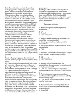 Kelembaban (Moisture content): Kelembaban
memegang peranan yang sangat penting dalam
proses metabolisme mikroba dan secara tidak
langsung berpengaruh pada suplay oksigen.
Mikroorganisme dapat memanfaatkan bahan
organik apabila bahan organik tersebut larut di
dalam air.Kelembaban 40 - 60 % adalah kisaran
optimum untuk metabolisme mikroba. Apabila
kelembaban di bawah 40%, aktivitas mikroba akan
mengalami penurunan dan akan lebih rendah lagi
pada kelembaban 15%. Apabila kelembaban lebih
besar dari 60%, hara akan tercuci, volume udara
berkurang, akibatnya aktivitas mikroba akan
menurun dan akan terjadi fermentasi anaerobik
yang menimbulkan bau tidak sedap.
Temperatur: Panas dihasilkan dari aktivitas
mikroba. Ada hubungan langsung antara
peningkatan suhu dengan konsumsi oksigen.
Semakin tinggi temperatur akan semakin banyak
konsumsi oksigen dan akan semakin cepat pula
proses dekomposisi. Peningkatan suhu dapat terjadi
dengan cepat pada tumpukan kompos.Temperatur
yang berkisar antara 30 - 60oC menunjukkan
aktivitas pengomposan yang cepat. Suhu yang lebih
tinggi dari 60oC akan membunuh sebagian mikroba
dan hanya mikroba thermofilik saja yang akan tetap
bertahan
8
hidup. Suhu yang tinggi juga akan membunuh
mikroba-mikroba patogen tanaman dan benih-benih
gulma.
pH: Proses pengomposan dapat terjadi pada kisaran
pH yang lebar. pH yang optimum untuk proses
pengomposan berkisar antara 6.5 sampai 7.5. pH
kotoran ternak umumnya berkisar antara 6.8 hingga
7.4. Proses pengomposan sendiri akan
menyebabkan perubahan pada bahan organik dan
pH bahan itu sendiri. Sebagai contoh, proses
pelepasan asam, secara temporer atau lokal, akan
menyebabkan penurunan pH (pengasaman),
sedangkan produksi amonia dari senyawa-senyawa
yang mengandung nitrogen akan meningkatkan pH
pada fase-fase awal pengomposan. pH kompos
yang sudah matang biasanya mendekati netral.
Kandungan hara: Kandungan P dan K juga penting
dalam proses pengomposan dan biasanya terdapat
di dalam kompos-kompos dari peternakan. Hara ini
akan dimanfaatkan oleh mikroba selama proses

pengomposan.
Kandungan bahan berbahaya: Beberapa bahan
organik ada yang mengandung bahan-bahan
berbahaya bagi kehidupan mikroba. Logam-logam
berat seperti Mg, Cu, Zn, Nickel, Cr adalah
beberapa bahan yang termasuk kategori ini. Logamlogam berat akan mengalami imobilisasi selama
proses pengomposan.
Rancangan kuisioner
1. Apakah anda pernah membuang sampah
sembarangan?
a. Ya
b. Sesekali
c. Tidak sama sekali
2. Kalau ya, apakah anda pernah merasakan efek
negatif dari perbuatan tersebut?
a. Ya, sebagai dampaknya lingkungan sekitar
tampak kotor.
b. Ya, sebagai akibatnya lingkungan sekitar sering
terkena banjir.
c. Tidak
3. Pernahkah anda berpikir untuk mengolah sampah
rumah tangga di lingkungan sekolah anda?
a. Ya
b. Ada tapi malas
c. Tidak sama sekali
4. Menurut anda, perlukah kegiatan atau
ekstrakulikuler daur ulang, guna mengolah sampah
di lingkungan sekolah?
a. Tentu saja, karena mengolah sampah dapat
membangun kreatifitas siswa-siswi SMA Xaverius
1.
b. Tentu saja, karena mengolah sampah dapat
membangun sikap kepedulian siswa-siswi terhadap
kebersihan lingkungan.
c. Tidak, karena mengolah sampah tidak memberi
manfaat yang berarti.
5. Bagaimana menurut anda, tingkat kepedulian
warga SMA Xaverius 1 ini terhadap lingkungan
sekolah mereka?
a. Sangat baik

 