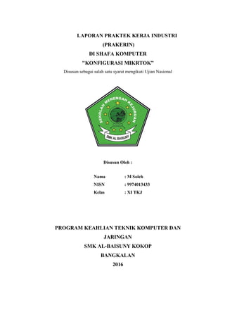 LAPORAN PRAKTEK KERJA INDUSTRI
(PRAKERIN)
DI SHAFA KOMPUTER
"KONFIGURASI MIKRTOK”
Disusun sebagai salah satu syarat mengikuti Ujian Nasional
Disusun Oleh :
Nama : M Soleh
NISN : 9974013433
Kelas : XI TKJ
PROGRAM KEAHLIAN TEKNIK KOMPUTER DAN
JARINGAN
SMK AL-BAISUNY KOKOP
BANGKALAN
2016
 