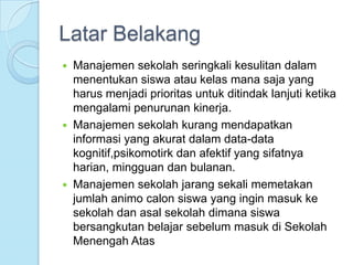 Latar Belakang
   Manajemen sekolah seringkali kesulitan dalam
    menentukan siswa atau kelas mana saja yang
    harus menjadi prioritas untuk ditindak lanjuti ketika
    mengalami penurunan kinerja.
   Manajemen sekolah kurang mendapatkan
    informasi yang akurat dalam data-data
    kognitif,psikomotirk dan afektif yang sifatnya
    harian, mingguan dan bulanan.
   Manajemen sekolah jarang sekali memetakan
    jumlah animo calon siswa yang ingin masuk ke
    sekolah dan asal sekolah dimana siswa
    bersangkutan belajar sebelum masuk di Sekolah
    Menengah Atas
 
