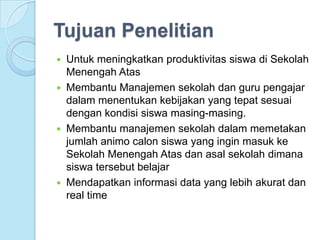 Tujuan Penelitian
 Untuk meningkatkan produktivitas siswa di Sekolah
  Menengah Atas
 Membantu Manajemen sekolah dan guru pengajar
  dalam menentukan kebijakan yang tepat sesuai
  dengan kondisi siswa masing-masing.
 Membantu manajemen sekolah dalam memetakan
  jumlah animo calon siswa yang ingin masuk ke
  Sekolah Menengah Atas dan asal sekolah dimana
  siswa tersebut belajar
 Mendapatkan informasi data yang lebih akurat dan
  real time
 