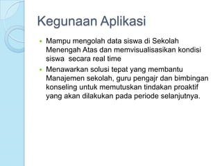 Kegunaan Aplikasi
   Mampu mengolah data siswa di Sekolah
    Menengah Atas dan memvisualisasikan kondisi
    siswa secara real time
   Menawarkan solusi tepat yang membantu
    Manajemen sekolah, guru pengajr dan bimbingan
    konseling untuk memutuskan tindakan proaktif
    yang akan dilakukan pada periode selanjutnya.
 