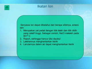 Ikatan Ion
Senyawa Ion dapat diketahui dari berapa sifatnya, antara
lain:
1. Merupakan zat padat dengan titik leleh dan titik didih
yang relatif tinggi. Sebagai contoh, NaCl meleleh pada
801º C
2. Rapuh, sehingga hancur jika dipukul
3. Lelehannya menghantarkan listrik
4. Larutannya dalam air dapat menghantarkan listrik
 