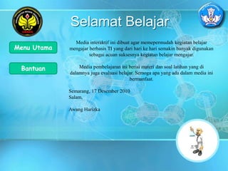 Selamat Belajar
Media interaktif ini dibuat agar memepermudah kegiatan belajar
mengajar berbasis TI yang dari hari ke hari semakin banyak digunakan
sebagai acuan suksesnya kegiatan belajar mengajar.
Media pembelajaran ini berisi materi dan soal latihan yang di
dalamnya juga evaluasi belajar. Semoga apa yang ada dalam media ini
bermanfaat.
Semarang, 17 Desember 2010
Salam,
Awang Harizka
Menu Utama
Bantuan
 