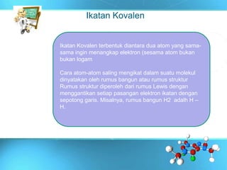 Ikatan Kovalen
Ikatan Kovalen terbentuk diantara dua atom yang sama-
sama ingin menangkap elektron (sesama atom bukan
bukan logam
Cara atom-atom saling mengikat dalam suatu molekul
dinyatakan oleh rumus bangun atau rumus struktur
Rumus struktur diperoleh dari rumus Lewis dengan
menggantikan setiap pasangan elektron ikatan dengan
sepotong garis. Misalnya, rumus bangun H2 adalh H –
H.
 