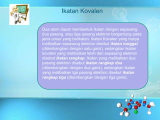Ikatan Kovalen
Dua atom dapat membentuk ikatan dengan sepasang,
dua pasang, atau tiga pasang elektron bergantung pada
jenis unsur yang berikatan. Ikatan Kovalen yang hanya
melibatkan sepasang elektron disebut ikatan tunggal
(dilambangkan dengan satu garis), sedangkan ikatan
kovalen yang melibatkan lebih dari sepasang elektron
disebut ikatan rangkap. Ikatan yang melibatkan dua
pasang elektron disebut ikatan rangkap dua
(dilambangkan dengan dua garis), sedangkan ikatan
yang melibatkan tga pasang elektron disebut ikatan
rangkap tiga (dilambangkan dengan tiga garis).
 
