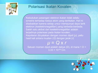 Polarisasi Ikatan Kovalen
Kedudukan pasangan elektron ikatan tidak selalu
simetris terhadap kedua atom yang berikatan. Hal ini
disebabkan karena setiap unsur mempunyai daya tarik
elektron (keelektronegatifan) yang berbeda-berbeda.
Salah satu akibat dari keelektronegatifan adalah
terjadinya polarisasi pada ikatan kovalen.
Kepolaran dinyatakan dengan momen dipol (µ), yaitu
hasil kali antara muatan (Q) dengan jarak (r)
µ = Q x r
Satuan momen dipol adalah debye (D), di mana 1 D =
3,33 × 10-30 Cm
 