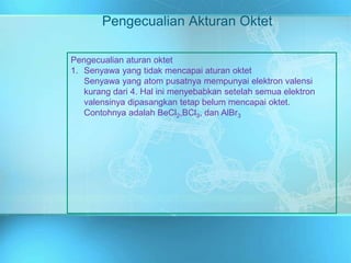 Pengecualian Akturan Oktet
Pengecualian aturan oktet
1. Senyawa yang tidak mencapai aturan oktet
Senyawa yang atom pusatnya mempunyai elektron valensi
kurang dari 4. Hal ini menyebabkan setelah semua elektron
valensinya dipasangkan tetap belum mencapai oktet.
Contohnya adalah BeCl2,BCl3, dan AlBr3
 