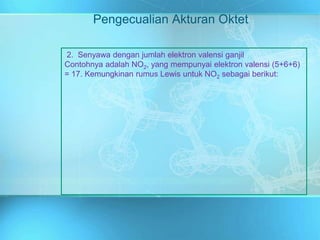 Pengecualian Akturan Oktet
2. Senyawa dengan jumlah elektron valensi ganjil
Contohnya adalah NO2, yang mempunyai elektron valensi (5+6+6)
= 17. Kemungkinan rumus Lewis untuk NO2 sebagai berikut:
 