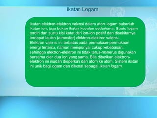 Ikatan Logam
Ikatan elektron-elektron valensi dalam atom logam bukanlah
ikatan ion, juga bukan ikatan kovalen sederhana. Suatu logam
terdiri dari suatu kisi ketat dari ion-ion positif dan disekitarnya
terdapat lautan (atmosfer) elektron-elektron valensi.
Elektron valensi ini terbatas pada permukaan-permukaan
energi tertentu, namun mempunyai cukup kebebasan,
sehingga elektron-elektron ini tidak terus-menerus digunakan
bersama oleh dua ion yang sama. Bila diberikan,elektron-
elektron ini mudah dioperkan dari atom ke atom. Sistem ikatan
ini unik bagi logam dan dikenal sebagai ikatan logam.
 
