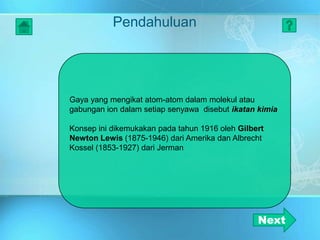 Pendahuluan
Gaya yang mengikat atom-atom dalam molekul atau
gabungan ion dalam setiap senyawa disebut ikatan kimia
Konsep ini dikemukakan pada tahun 1916 oleh Gilbert
Newton Lewis (1875-1946) dari Amerika dan Albrecht
Kossel (1853-1927) dari Jerman
Next
 