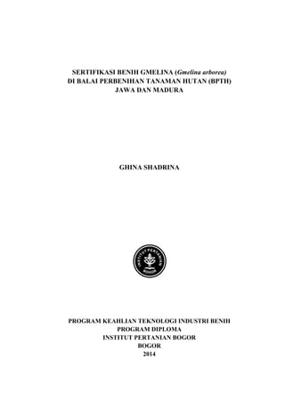 SERTIFIKASI BENIH GMELINA (Gmelina arborea) 
DI BALAI PERBENIHAN TANAMAN HUTAN (BPTH) 
JAWA DAN MADURA 
GHINA SHADRINA 
PROGRAM KEAHLIAN TEKNOLOGI INDUSTRI BENIH 
PROGRAM DIPLOMA 
INSTITUT PERTANIAN BOGOR 
BOGOR 
2014  