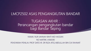 LMCP2502 ASAS PENGANGKUTAN BANDAR
TUGASAN AKHIR :
Perancangan pengangkutan bandar
bagi Bandar Taiping
NAMA: NUR JANNAH BINTI MD HASSAN
NO MATRIK: A166590
PENSYARAH PENILAI: PROF DATO IR. DR RIZA ATIQ ABDULLAH BIN O.K RAHMAT
 