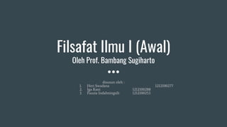 Filsafat Ilmu I (Awal)
Oleh Prof. Bambang Sugiharto
disusun oleh :
1. Heri Swadana 1212100277
2. Iga Rani 1212100288
3. Fauzia Indahningsih 1212100253
 