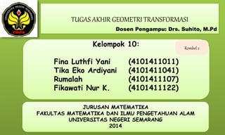TUGAS AKHIR GEOMETRI TRANSFORMASI
Kelompok 10:
Fina Luthfi Yani (4101411011)
Tika Eko Ardiyani (4101411041)
Rumalah (4101411107)
Fikawati Nur K. (4101411122)
JURUSAN MATEMATIKA
FAKULTAS MATEMATIKA DAN ILMU PENGETAHUAN ALAM
UNIVERSITAS NEGERI SEMARANG
2014
Dosen Pengampu: Drs. Suhito, M.Pd
Rombel 2
 