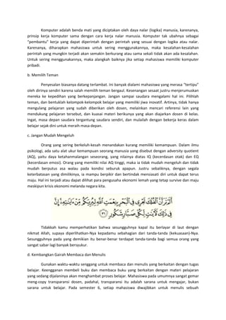 Komputer adalah benda mati yang diciptakan oleh daya nalar (logika) manusia, karenanya,
prinsip kerja komputer sama dengan cara kerja nalar manusia. Komputer tak ubahnya sebagai
“pembantu” kerja yang dapat diperintah dengan perintah yang sesuai dengan logika atau nalar.
Karenanya, diharapkan mahasiswa untuk sering menggunakannya, maka kesalahan-kesalahan
perintah yang mungkin terjadi akan semakin berkurang atau sama sekali tidak akan ada kesalahan.
Untuk sering menggunakannya, maka alangkah baiknya jika setiap mahasiswa memiliki komputer
pribadi.

b. Memilih Teman

         Penyesalan biasanya datang terlambat. Ini banyak dialami mahasiswa yang merasa “tertipu”
oleh dirinya sendiri karena salah memilih teman bergaul. Kesenangan sesaat justru menjerumuskan
mereka ke kepedihan yang berkepanjangan. Jangan sampai saudara mengalami hal ini. Pilihlah
teman, dan bentuklah kelompok-kelompok belajar yang memiliki jiwa inovatif. Artinya, tidak hanya
mengulang pelajaran yang sudah diberikan oleh dosen, melainkan mencari referensi lain yang
mendukung pelajaran tersebut, dan kuasai materi berikunya yang akan diajarkan dosen di kelas.
Ingat, masa depan saudara tergantung saudara sendiri, dan mulailah dengan bekerja keras dalam
belajar sejak dini untuk meraih masa depan.

c. Jangan Mudah Mengeluh

        Orang yang sering berkeluh-kesah menandakan kurang memiliki kemampuan. Dalam ilmu
psikologi, ada satu alat ukur kemampuan seorang manusia yang disebut dengan adversity quotient
(AQ), yaitu daya ketahanmalangan seseorang, yang nilainya diatas IQ (kecerdasan otak) dan EQ
(kecerdasan emosi). Orang yang memiliki nilai AQ tinggi, maka ia tidak mudah mengeluh dan tidak
mudah berputus asa walau pada kondisi seburuk apapun. Justru sebaliknya, dengan segala
keterbatasan yang dimilikinya, ia mampu berpikir dan bertindak mensiasati diri untuk dapat terus
maju. Hal ini terjadi atau dapat dilihat para pengusaha ekonomi lemah yang tetap survive dan maju
meskipun krisis ekonomi melanda negara kita.




        Tidakkah kamu memperhatikan bahwa sesungguhnya kapal itu berlayar di laut dengan
nikmat Allah, supaya diperlihatkan-Nya kepadamu sebahagian dari tanda-tanda (kekuasaan)-Nya.
Sesungguhnya pada yang demikian itu benar-benar terdapat tanda-tanda bagi semua orang yang
sangat sabar lagi banyak bersyukur.

d. Kembangkan Gairah Membaca dan Menulis

         Gunakan waktu-waktu senggang untuk membaca dan menulis yang berkaitan dengan tugas
belajar. Keengganan membeli buku dan membaca buku yang berkaitan dengan materi pelajaran
yang sedang dijalaninya akan menghambat proses belajar. Mahasiswa pada umumnya sangat gemar
meng-copy transparansi dosen, padahal, transparansi itu adalah sarana untuk mengajar, bukan
sarana untuk belajar. Pada semester 6, setiap mahasiswa diwajibkan untuk menulis sebuah
 