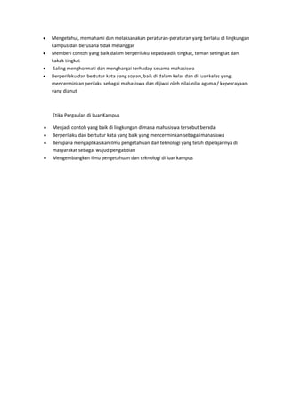 Mengetahui, memahami dan melaksanakan peraturan-peraturan yang berlaku di lingkungan
kampus dan berusaha tidak melanggar
Memberi contoh yang baik dalam berperilaku kepada adik tingkat, teman setingkat dan
kakak tingkat
 Saling menghormati dan menghargai terhadap sesama mahasiswa
Berperilaku dan bertutur kata yang sopan, baik di dalam kelas dan di luar kelas yang
mencerminkan perilaku sebagai mahasiswa dan dijiwai oleh nilai-nilai agama / kepercayaan
yang dianut



Etika Pergaulan di Luar Kampus

Menjadi contoh yang baik di lingkungan dimana mahasiswa tersebut berada
Berperilaku dan bertutur kata yang baik yang mencerminkan sebagai mahasiswa
Berupaya mengaplikasikan ilmu pengetahuan dan teknologi yang telah dipelajarinya di
masyarakat sebagai wujud pengabdian
Mengembangkan ilmu pengetahuan dan teknologi di luar kampus
 