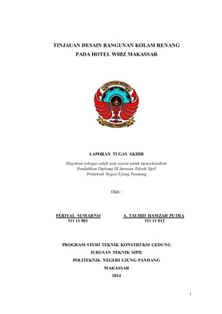 i
TINJAUAN DESAIN BANGUNAN KOLAM RENANG
PADA HOTEL WHIZ MAKASSAR
LAPORAN TUGAS AKHIR
Diajukan sebagai salah satu syarat untuk menyelesaikan
Pendidikan Diploma III Jurusan Teknik Sipil
Politeknik Negeri Ujung Pandang
Oleh :
FERIYAL SUMARNO A. TAUHID HAMZAH PUTRA
311 11 001 311 11 012
PROGRAM STUDI TEKNIK KONSTRUKSI GEDUNG
JURUSAN TEKNIK SIPIL
POLITEKNIK NEGERI UJUNG PANDANG
MAKASSAR
2014
 