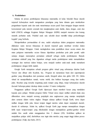 A. Pendahuluan
Selama ini proses pembelajaran khususnya matematika di kelas Sekolah Dasar daerah
terpencil kebanyakan masih mengunakan paradigma yang lama dimana guru memberikan
pengetahuan kepada anak dan anak menerimanya secara pasif. Guru mengajar dengan metode
konvensional yaitu metode ceramah dan mengharapkan anak duduk, diam, dengar, catat dan
hafal (3DCH) sehingga Kegiatan Belajar Mengajar (KBM) menjadi monoton dan kurang
menarik perhatian anak. Padahal anak usia sekolah dasar memiliki tahap perkembangan
kognitif yang berbeda.
Memperhatikan permasalahan di atas, sudah selayaknya dalam pengajaran matematika
dilakukan suatu inovasi khususnya di daerah terpencil guna membuat revolusi dalam
Kegiatan Belajar Mengajar. Untuk meningkatkan mutu pendidikan dasar secara umum dan
mutu pelajaran matematika secara khusus diperlukan perubahan pola pikir positif, salah
satunya dengan menerapkan permainan edukatif sebagai media pembelajaran. Banyak
permainan edukatif yang bisa digunakan sebagai media pembelajaran untuk menumbuhkan
semangat dan motivasi dalam belajar, serta menjadi sumber anak-anak untuk memahami
pembelajaran dengan lebih mudah.
Google Earth merupakan sebuah program globe virtual yang sebenarnya disebut Earth
Viewer dan dibuat oleh Keyhole, Inc.. Program ini memetakan bumi dari superimposisi
gambar yang dikumpulkan dari pemetaan satelit, fotografi udara dan globe GIS 3D. Globa
virtual ini memperlihatkan rumah, warna mobil, dan bahkan bayangan orang dan rambu
jalan. Resolusi yang tersedia tergantung pada tempat yang dituju, tetapi kebanyakan daerah
(kecuali beberapa pulau) dicakup dalam resolusi 15 meter (wikipedia)
Penggunaan aplikasi Google Earth dipercayai dapat memberi kesan yang mendalam
kepada para pelajar. Melalui program Globe Virtual siswa dapat melihat seluruh dunia atau
diibaratkan siswa menjadi seorang penjelajah atau angkasawan yang mampu menjelajahi
alam semesta dalam waktu singkat. Dengan adanya aplikasi Google Earth, siswa dapat
melihat dengan lebih jelas lokasi tempat tinggal mereka selain dapat menjelajah daerah-
daerah di sekitarnya. Selain itu, aplikasi Google Earth juga mampu menunjukkan dengan
lebih tepat tempat-tempat yang dikehendaki dengan menunjukkan gambar-gambar terkini
melalui foto satelit selain menggunakan foto 3 dimensi (3D). Kelebihan aplikasi ini
menjadikan pelajar aktif, disebabkan rasa ingin tahu mereka yang sangat tinggi dalam proses
pembelajaran (Talip dan Sabri, 2013)
 