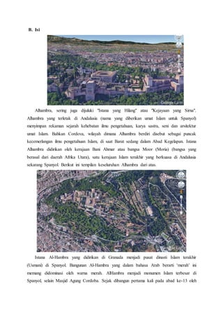 B. Isi
Alhambra, sering juga dijuluki "Istana yang Hilang" atau "Kejayaan yang Sirna".
Alhambra yang terletak di Andalusia (nama yang diberikan umat Islam untuk Spanyol)
menyimpan rekaman sejarah kehebatan ilmu pengetahuan, karya sastra, seni dan arsitektur
umat Islam. Bahkan Cordova, wilayah dimana Alhambra berdiri disebut sebagai puncak
kecemerlangan ilmu pengetahuan Islam, di saat Barat sedang dalam Abad Kegelapan. Istana
Alhambra didirikan oleh kerajaan Bani Ahmar atau bangsa Moor (Moria) (bangsa yang
berasal dari daerah Afrika Utara), satu kerajaan Islam terakhir yang berkuasa di Andalusia
sekarang Spanyol. Berikut ini tempilan keseluruhan Alhambra dari atas.
Istana Al-Hambra yang didirikan di Granada menjadi pusat dinasti Islam terakhir
(Usmani) di Spanyol. Bangunan Al-Hambra yang dalam bahasa Arab berarti ‘merah’ ini
memang didominasi oleh warna merah. AlHambra menjadi monumen Islam terbesar di
Spanyol, selain Masjid Agung Cordoba. Sejak dibangun pertama kali pada abad ke-13 oleh
 