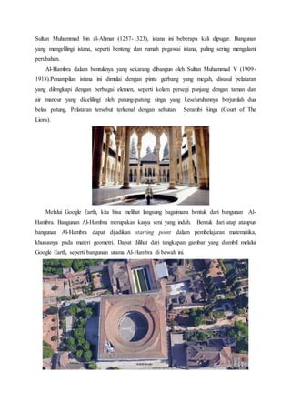 Sultan Muhammad bin al-Ahmar (1257-1323), istana ini beberapa kali dipugar. Bangunan
yang mengelilingi istana, seperti benteng dan rumah pegawai istana, paling sering mengalami
perubahan.
Al-Hambra dalam bentuknya yang sekarang dibangun oleh Sultan Muhammad V (1909-
1918).Penampilan istana ini dimulai dengan pintu gerbang yang megah, disusul pelataran
yang dilengkapi dengan berbagai elemen, seperti kolam persegi panjang dengan taman dan
air mancur yang dikelilingi oleh patung-patung singa yang keseluruhannya berjumlah dua
belas patung. Pelataran tersebut terkenal dengan sebutan Serambi Singa (Court of The
Lions).
Melalui Google Earth, kita bisa melihat langsung bagaimana bentuk dari bangunan Al-
Hambra. Bangunan Al-Hambra merupakan karya seni yang indah. Bentuk dari atap ataupun
bangunan Al-Hambra dapat dijadikan starting point dalam pembelajaran matematika,
khususnya pada materi geometri. Dapat dilihat dari tangkapan gambar yang diambil melalui
Google Earth, seperti bangunan utama Al-Hambra di bawah ini.
 