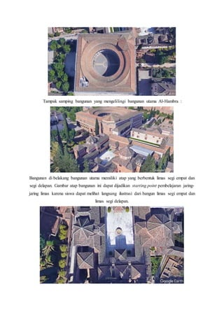 Tampak samping bangunan yang mengelilingi bangunan utama Al-Hambra :
Bangunan di belakang bangunan utama memiliki atap yang berbentuk limas segi empat dan
segi delapan. Gambar atap bangunan ini dapat dijadikan starting point pembelajaran jaring-
jaring limas karena siswa dapat melihat langsung ilustrasi dari bangun limas segi empat dan
limas segi delapan.
 