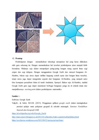 C. Penutup
Pembelajaran dengan memanfaatkan teknologi merupakan hal yang harus dilakukan
oleh guru sekarang ini. Dengan memanfaatkan hal tersebut pembelajaran akan menjadi lebih
bermakna. Mislanya saja dalam mempelajari jaring-jaring bangun ruang seperit limas segi
empat dan segi delapan. Dengan menggunakan Google Earth dan mencari bangunan Al-
Hambra, bukan saja siswa dapat melihat langsung contoh nyata dari bangun limas tersebut,
tetapi siswa juga dapat mengetahui sejarah dari bangunan Al-Hambra, yang menjadi saksi
bisu kemajuan peradaban Islam di tanah Andalusia, Spanyol. Bukan saja Al-Hambra, melalui
Google Earth guru juga dapat menelusuri berbagai bangunan yanga da di seluruh dunia dan
menjaidkannya starting point dalam pembelajaran matematika.
Sumber :
Software Google Earth
Talip,R., & Sabri, M.S.M. (2013). Penggunaan aplikasi google earth dalam meningkatkan
prestasi pelajar mata pelajaran geografi di sekolah menengah. Seminar Pendidikan
Sejarah dan Geografi UMS
https://id.wikipedia.org/wiki/Google_Earth
http://iman-ansori.blogspot.co.id/2011/01/alhambra-bukti-sejarah-kekhalifahan.html
https://yos3prens.wordpress.com/2013/04/23/jaring-jaring-limas/
 