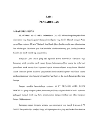 BAB 1
PENDAHULUAN
1.1 LATAR BELAKANG
PT.MUSASHI AUTO PARTS INDONESIA (MAPIN) adalah merupakan perusahaan
manufaktur yang bergerak pada bidang automotif parts yang berdiri dibawah naungan Astra
group.Main customer PT.MAPIN adalah Atra Honda Motor.Produk-produk yang dibuat antara
lain mission gear 2R,mission gear 4R,Cam shaft,Cluth Piston,Primary gear,Starting Gear,Gear
Scooter dan masih banyak lagi yang lainnya.
Banyaknya jenis motor yang ada dipasaran berati memberikan keleluasan bagi
konsumen untuk memilih merek sesuai dengan keinginannya.Oleh karena itu perlu bagi
perusahaan untuk memberikan kepuasan kepada konsumen.Honda sebagaimana diketahui
adalah salah satu produk automotif yang semakin lama semakin digemari masyarakat karena
produk andalannya yaitu:Beat,Vario,Mega Pro,Tiger,Supra x dan masih banyak produk yang
lainnya.
Dengan semakin bertambahnya customer di PT MUSASHI AUTO PARTS
INDONESIA yang mempercayakan pembuatan produknya di perusahaan ini maka kepuasan
pelanggan menjadi point yang harus diutamamakan dengan membuat dan tidak mengirim
barang NG ke customer.
Bermacam-macam tipe parts terutama yang mempunyai bosu banyak di proses di PT
MAPIN dan produksinya pun juga tinggi,seiring dengan waktu yang berjalan kelainan kualitas
 