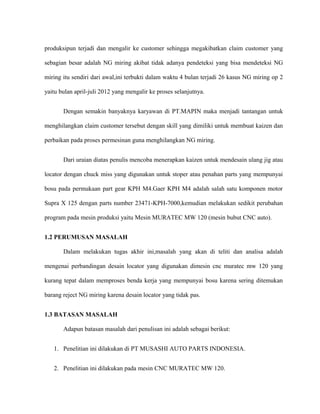 produksipun terjadi dan mengalir ke customer sehingga megakibatkan claim customer yang
sebagian besar adalah NG miring akibat tidak adanya pendeteksi yang bisa mendeteksi NG
miring itu sendiri dari awal,ini terbukti dalam waktu 4 bulan terjadi 26 kasus NG miring op 2
yaitu bulan april-juli 2012 yang mengalir ke proses selanjutnya.
Dengan semakin banyaknya karyawan di PT.MAPIN maka menjadi tantangan untuk
menghilangkan claim customer tersebut dengan skill yang dimiliki untuk membuat kaizen dan
perbaikan pada proses permesinan guna menghilangkan NG miring.
Dari uraian diatas penulis mencoba menerapkan kaizen untuk mendesain ulang jig atau
locator dengan chuck miss yang digunakan untuk stoper atau penahan parts yang mempunyai
bosu pada permukaan part gear KPH M4.Gaer KPH M4 adalah salah satu komponen motor
Supra X 125 dengan parts number 23471-KPH-7000,kemudian melakukan sedikit perubahan
program pada mesin produksi yaitu Mesin MURATEC MW 120 (mesin bubut CNC auto).
1.2 PERUMUSAN MASALAH
Dalam melakukan tugas akhir ini,masalah yang akan di teliti dan analisa adalah
mengenai perbandingan desain locator yang digunakan dimesin cnc muratec mw 120 yang
kurang tepat dalam memproses benda kerja yang mempunyai bosu karena sering ditemukan
barang reject NG miring karena desain locator yang tidak pas.
1.3 BATASAN MASALAH
Adapun batasan masalah dari penulisan ini adalah sebagai berikut:
1. Penelitian ini dilakukan di PT MUSASHI AUTO PARTS INDONESIA.
2. Penelitian ini dilakukan pada mesin CNC MURATEC MW 120.
 