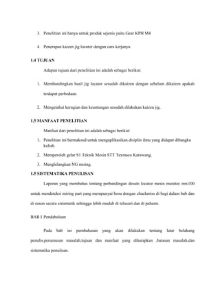 3. Penelitian ini hanya untuk produk sejenis yaitu Gear KPH M4
4. Penerapan kaizen jig locator dengan cara kerjanya.
1.4 TUJUAN
Adapun tujuan dari penelitian ini adalah sebagai berikut:
1. Membandingkan hasil jig locator sesudah dikaizen dengan sebelum dikaizen apakah
terdapat perbedaan.
2. Mengetahui kerugian dan keuntungan sesudah dilakukan kaizen jig.
1.5 MANFAAT PENELITIAN
Manfaat dari penelitian ini adalah sebagai berikut:
1. Penelitian ini bermaksud untuk mengaplikasikan disiplin ilmu yang didapat dibangku
kuliah.
2. Memperoleh gelar S1 Teknik Mesin STT Texmaco Karawang.
3. Menghilangkan NG miring.
1.5 SISTEMATIKA PENULISAN
Laporan yang membahas tentang perbandingan desain locator mesin muratec mw100
untuk mendeteksi miring part yang mempunyai bosu dengan chuckmiss di bagi dalam bab dan
di susun secara sistematik sehingga lebih mudah di telusuri dan di pahami.
BAB I Pendahuluan
Pada bab ini pembahasan yang akan dilakukan tentang latar belakang
penulis,perumusan masalah,tujuan dan manfaat yang diharapkan ,batasan masalah,dan
sistematika penulisan.
 