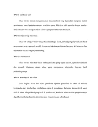 BAB II Landasan teori
Pada bab ini penulis mengemukakan landasan teori yang digunakan mengenai materi
pembahasan yang berkaitan dengan penelitian yang dilakukan oleh penulis dengan sumber
data-data dari buku ataupun materi lainnya yang masih relevan atau layak.
BAB III Metodologi penelitian
Pada bab ketiga, berisi waktu pelaksanaan tugas akhir ,,metode pengumpulan data hasil
pengamatan proses yang di peroleh dengan melakukan peninjauan langsung ke lapangan,dan
melakukan diskusi dengan pembimbing.
BAB IV Pembahasan
Pada bab ini berisikan uraian tentang masalah yang terjadi desain jig locator sebelum
dan sesudah dilakukan desain ulang yang mengunakan chuckmiss besesrta hasil
perbandingannya.
BAB V Kesimpulan dan saran
Pada bagian akhir dari suatu penulisan laporan penelitian Ini akan di berikan
kesimpulan dari keseluruhan pembahasan yang di kemukakan berkaitan dengan topik yang
telah di bahas sebagai hasil yang telah di peroleh dari penelitian ini,serta saran yang sekiranya
dapat bermanfaat pula untuk penelitian atau pengembangan lebih lanjut.
 