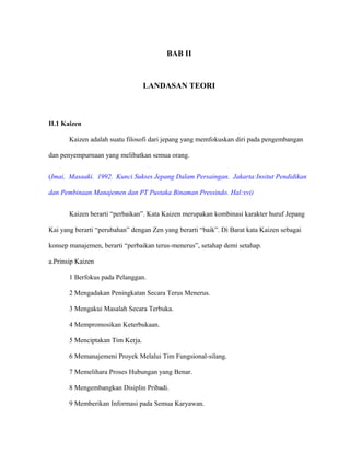 BAB II
LANDASAN TEORI
II.1 Kaizen
Kaizen adalah suatu filosofi dari jepang yang memfokuskan diri pada pengembangan
dan penyempurnaan yang melibatkan semua orang.
(Imai, Masaaki. 1992. Kunci Sukses Jepang Dalam Persaingan. Jakarta:Insitut Pendidikan
dan Pembinaan Manajemen dan PT Pustaka Binaman Pressindo. Hal:xvi)
Kaizen berarti “perbaikan”. Kata Kaizen merupakan kombinasi karakter huruf Jepang
Kai yang berarti “perubahan” dengan Zen yang berarti “baik”. Di Barat kata Kaizen sebagai
konsep manajemen, berarti “perbaikan terus-menerus”, setahap demi setahap.
a.Prinsip Kaizen
1 Berfokus pada Pelanggan.
2 Mengadakan Peningkatan Secara Terus Menerus.
3 Mengakui Masalah Secara Terbuka.
4 Mempromosikan Keterbukaan.
5 Menciptakan Tim Kerja.
6 Memanajemeni Proyek Melalui Tim Fungsional-silang.
7 Memelihara Proses Hubungan yang Benar.
8 Mengembangkan Disiplin Pribadi.
9 Memberikan Informasi pada Semua Karyawan.
 