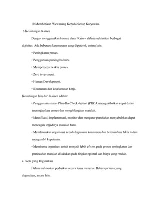 10 Memberikan Wewenang Kepada Setiap Karyawan.
b.Keuntungan Kaizen
Dengan menggunakan konsep dasar Kaizen dalam melakukan berbagai
aktivitas. Ada beberapa keuntungan yang diperoleh, antara lain:
• Peningkatan proses.
• Penggunaan paradigma baru.
• Mempercepat waktu proses.
• Zero investment.
• Human Development.
• Keamanan dan keselamatan kerja.
Keuntungan lain dari Kaizen adalah:
• Penggunaan sistem Plan-Do-Check-Action (PDCA) mengakibatkan cepat dalam
meningkatkan proses dan menghilangkan masalah.
• Identifikasi, implementasi, monitor dan mengatur perubahan menyebabkan dapat
mencegah terjadinya masalah baru.
• Memfokuskan organisasi kepada kepuasan konsumen dan berdasarkan fakta dalam
mengambil keputusan.
• Membantu organisasi untuk menjadi lebih efisien pada proses peningkatan dan
pemecahan masalah dilakukan pada tingkat optimal dan biaya yang rendah.
c.Tools yang Digunakan
Dalam melakukan perbaikan secara terus menerus. Beberapa tools yang
digunakan, antara lain:
 